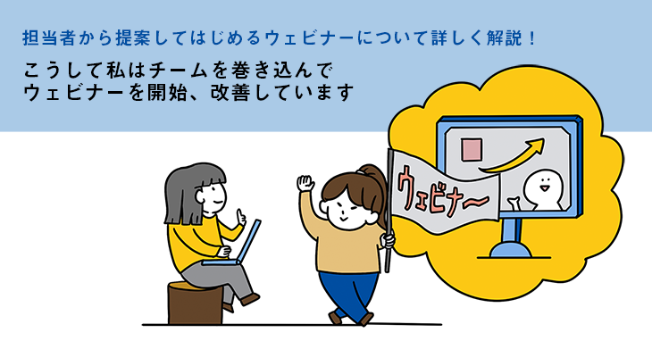 担当者から提案してはじめるウェビナーについて詳しく解説!こうして私はチームを巻き込んでウェビナーを開始、改善しています 担当者から提案してはじめるウェビナーについて詳しく解説!こうして私はチームを巻き込んでウェビナーを開始、改善しています