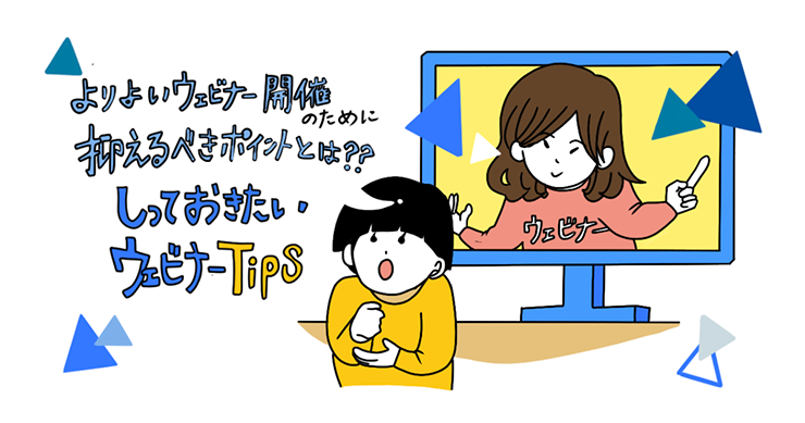 よりよいウェビナー開催のために抑えるべきポイントとは?しっておきたいウェビナーTips よりよいウェビナー開催のために抑えるべきポイントとは?しっておきたいウェビナーTips