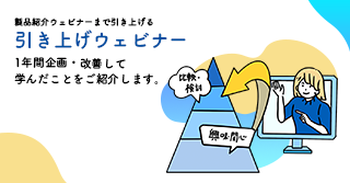 製品紹介ウェビナーまで引き上げる「引き上げウェビナー」、1年間企画・改善して学んだことをご紹介します。 製品紹介ウェビナーまで引き上げる「引き上げウェビナー」、1年間企画・改善して学んだことをご紹介します。