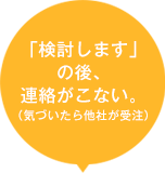 「検討します」の後、連絡がこない。（気づいたら他社が受注）